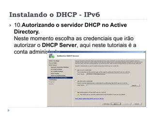 Instalando o DHCP - IPv6
 10.Autorizando o servidor DHCP no Active
Directory.
Neste momento escolha as credenciais que irão
autorizar o DHCP Server, aqui neste tutoriais é a
conta administrator
 