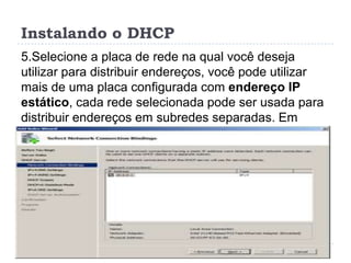Instalando o DHCP
5.Selecione a placa de rede na qual você deseja
utilizar para distribuir endereços, você pode utilizar
mais de uma placa configurada com endereço IP
estático, cada rede selecionada pode ser usada para
distribuir endereços em subredes separadas. Em
seguida clique em Next.
 