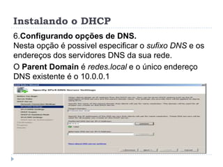 Instalando o DHCP
6.Configurando opções de DNS.
Nesta opção é possivel especificar o sufixo DNS e os
endereços dos servidores DNS da sua rede.
O Parent Domain é redes.local e o único endereço
DNS existente é o 10.0.0.1
 