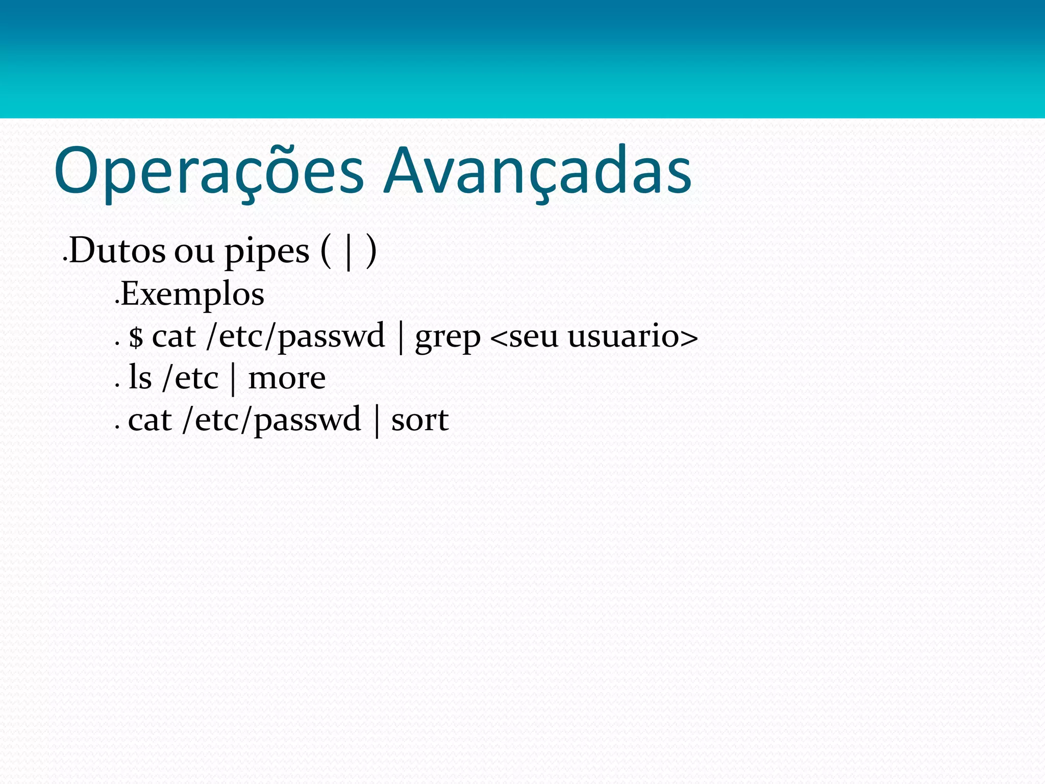 Operações Avançadas
Dutos ou pipes ( | )
Exemplos
 $ cat /etc/passwd | grep <seu usuario>
 ls /etc | more
 cat /etc/passwd | sort
 