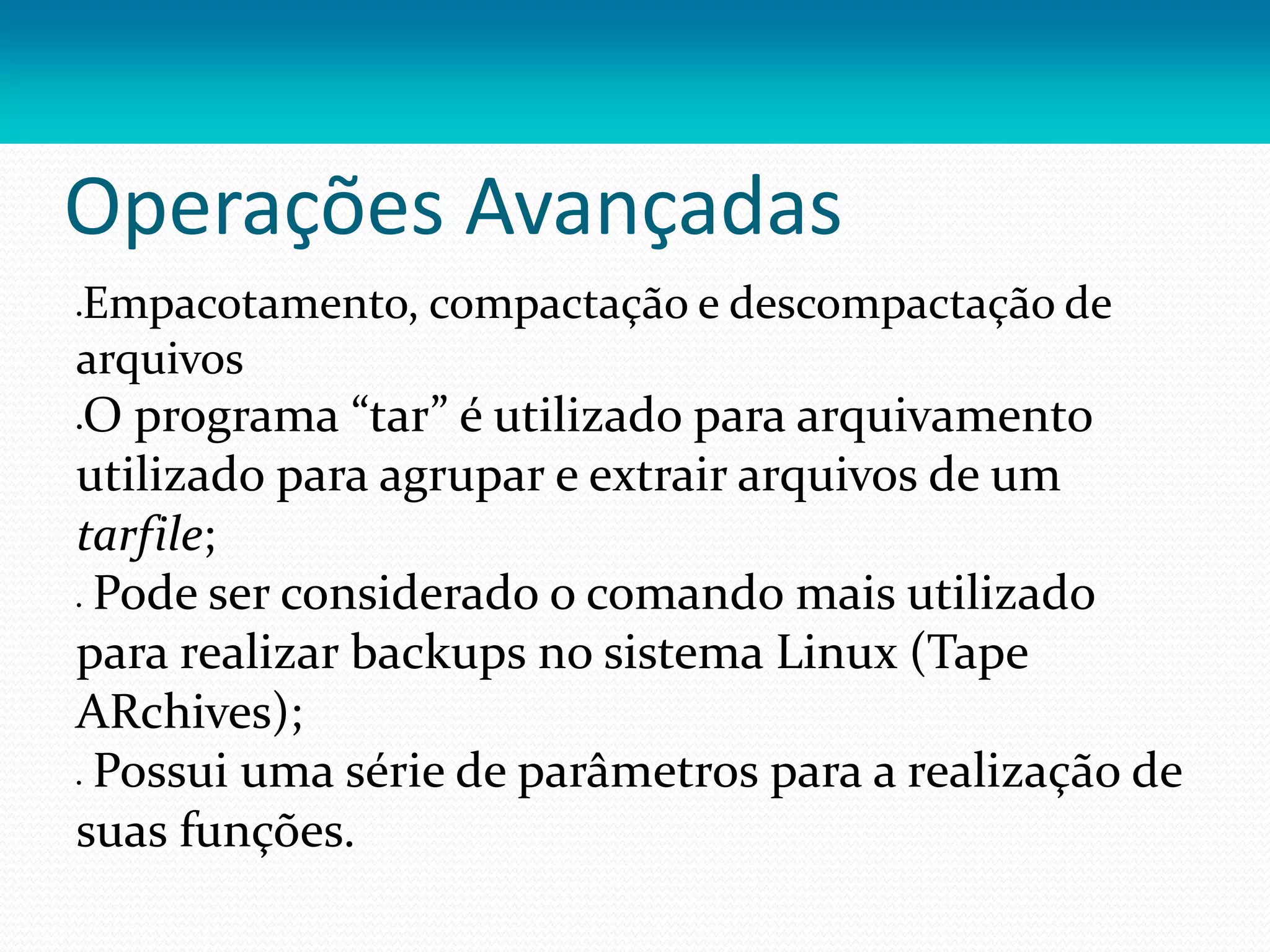 Operações Avançadas
Empacotamento, compactação e descompactação de
arquivos
O programa “tar” é utilizado para arquivamento
utilizado para agrupar e extrair arquivos de um
tarfile;
 Pode ser considerado o comando mais utilizado
para realizar backups no sistema Linux (Tape
ARchives);
 Possui uma série de parâmetros para a realização de
suas funções.
 