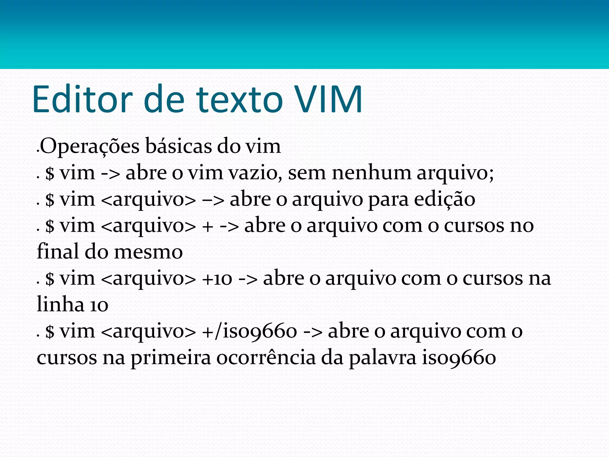 Editor de texto VIM
Operações básicas do vim
 $ vim -> abre o vim vazio, sem nenhum arquivo;
 $ vim <arquivo> –> abre o arquivo para edição
 $ vim <arquivo> + -> abre o arquivo com o cursos no
final do mesmo
 $ vim <arquivo> +10 -> abre o arquivo com o cursos na
linha 10
 $ vim <arquivo> +/iso9660 -> abre o arquivo com o
cursos na primeira ocorrência da palavra iso9660
 