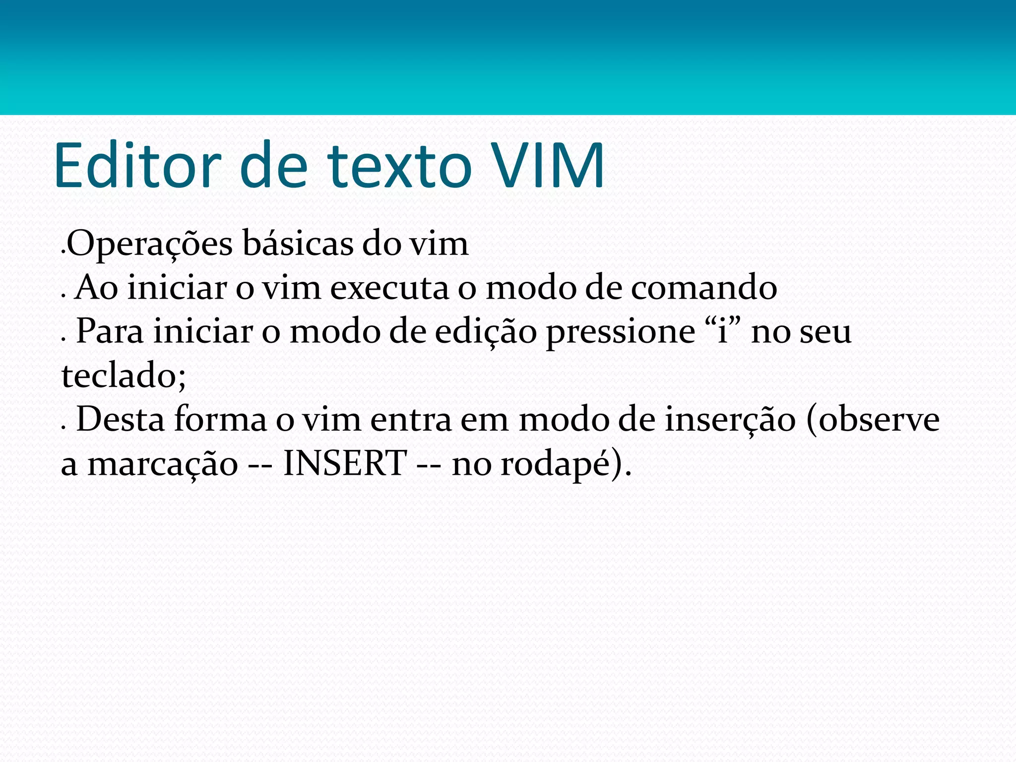 Editor de texto VIM
Operações básicas do vim
 Ao iniciar o vim executa o modo de comando
 Para iniciar o modo de edição pressione “i” no seu
teclado;
 Desta forma o vim entra em modo de inserção (observe
a marcação -- INSERT -- no rodapé).
 