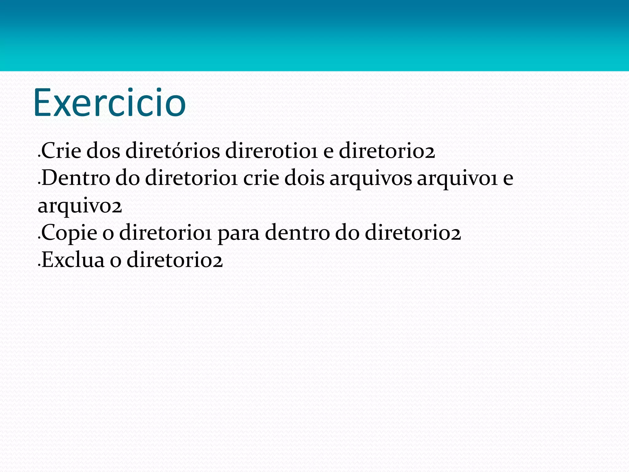 Exercicio
Crie dos diretórios direrotio1 e diretorio2
Dentro do diretorio1 crie dois arquivos arquivo1 e
arquivo2
Copie o diretorio1 para dentro do diretorio2
Exclua o diretorio2
 