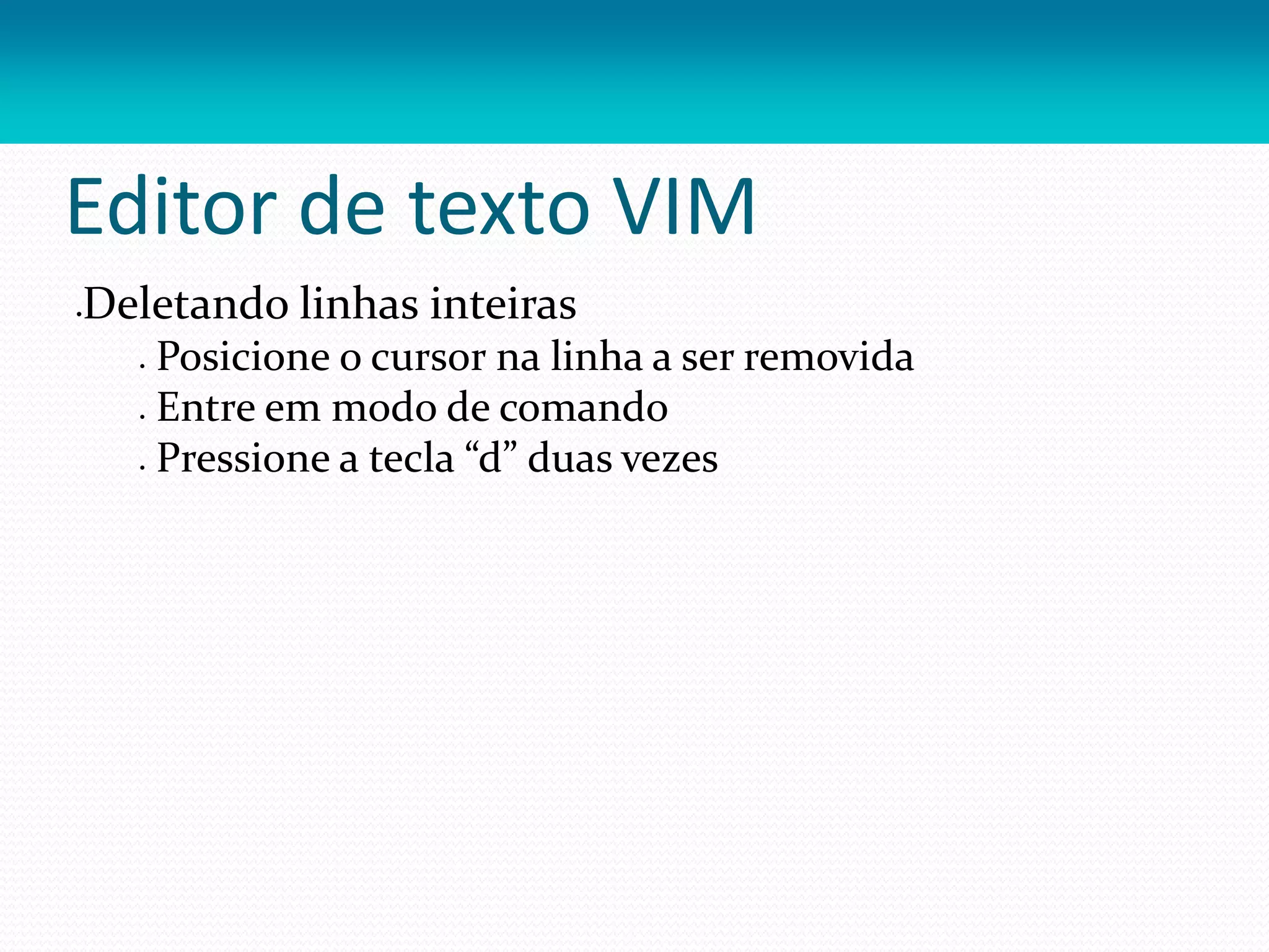 Editor de texto VIM
Deletando linhas inteiras
 Posicione o cursor na linha a ser removida
 Entre em modo de comando
 Pressione a tecla “d” duas vezes
 