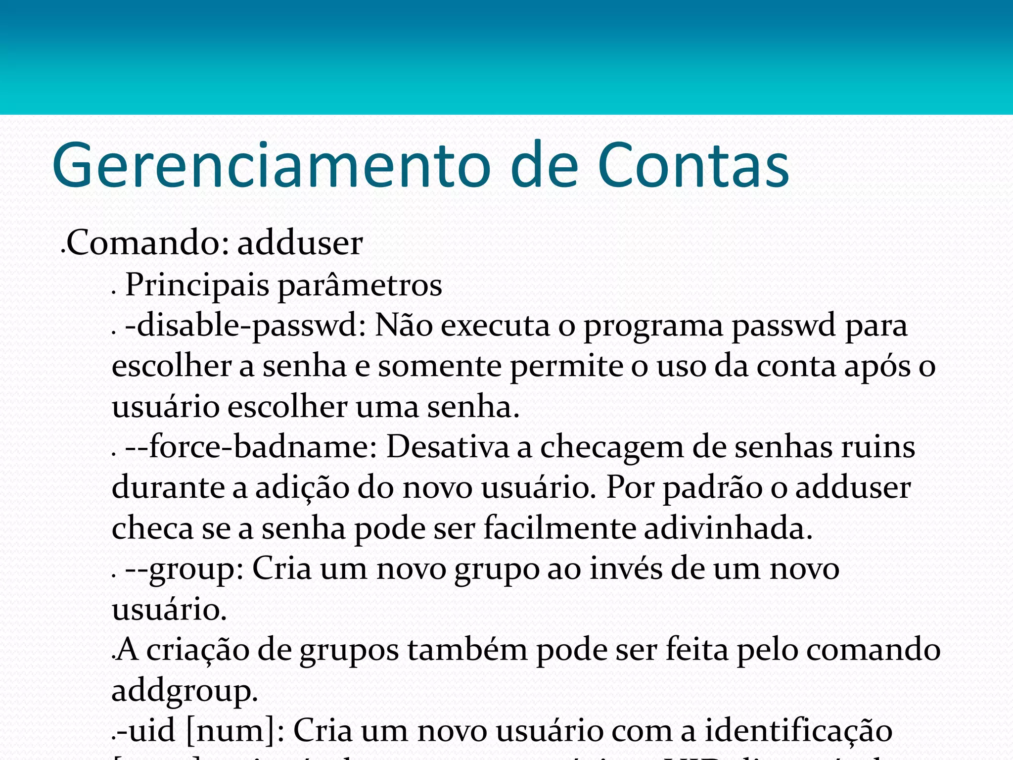 Gerenciamento de Contas
Comando: adduser
 Principais parâmetros
 -disable-passwd: Não executa o programa passwd para
escolher a senha e somente permite o uso da conta após o
usuário escolher uma senha.
 --force-badname: Desativa a checagem de senhas ruins
durante a adição do novo usuário. Por padrão o adduser
checa se a senha pode ser facilmente adivinhada.
 --group: Cria um novo grupo ao invés de um novo
usuário.
A criação de grupos também pode ser feita pelo comando
addgroup.
-uid [num]: Cria um novo usuário com a identificação
 