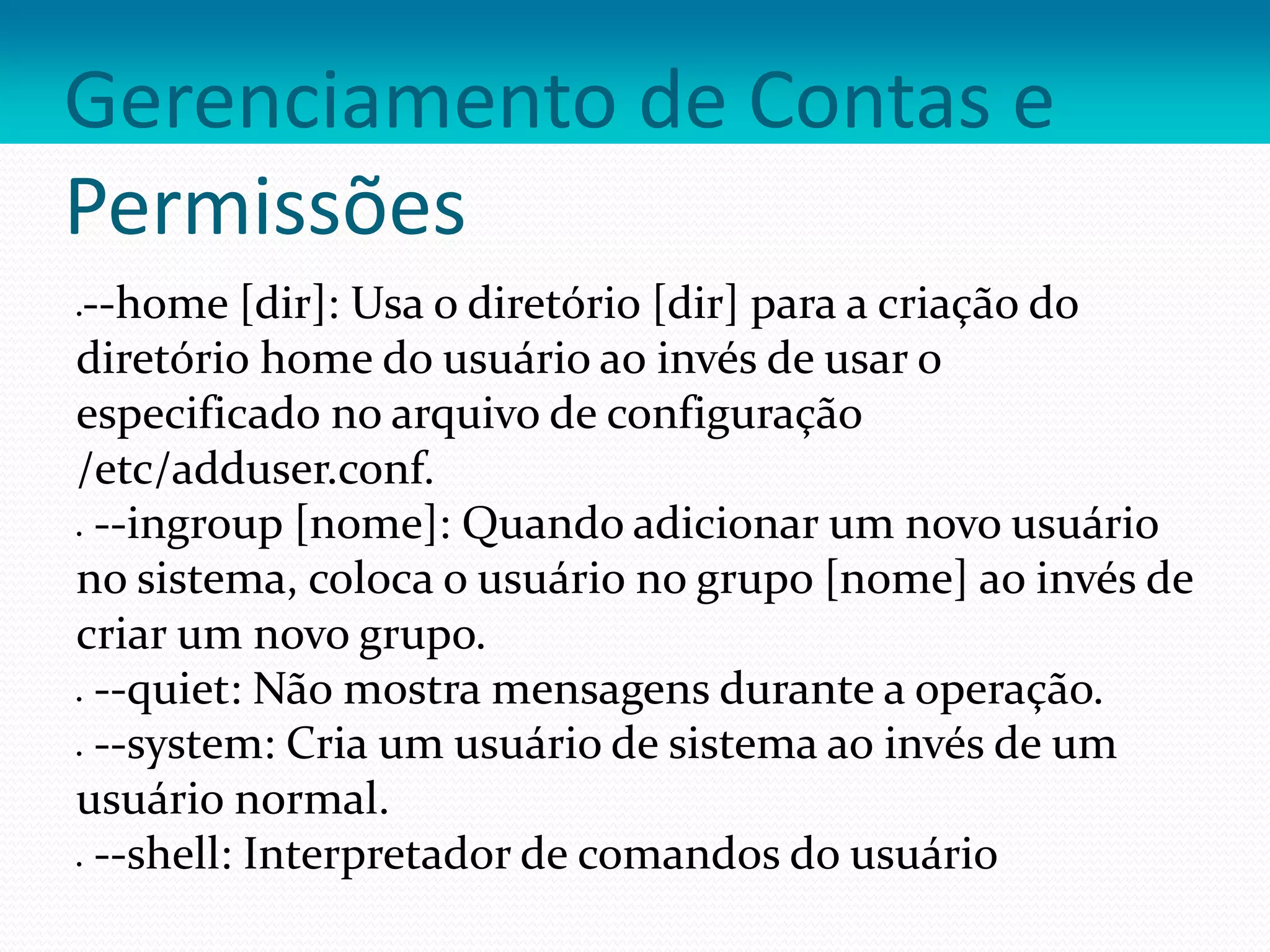 Gerenciamento de Contas e
Permissões
--home [dir]: Usa o diretório [dir] para a criação do
diretório home do usuário ao invés de usar o
especificado no arquivo de configuração
/etc/adduser.conf.
 --ingroup [nome]: Quando adicionar um novo usuário
no sistema, coloca o usuário no grupo [nome] ao invés de
criar um novo grupo.
 --quiet: Não mostra mensagens durante a operação.
 --system: Cria um usuário de sistema ao invés de um
usuário normal.
 --shell: Interpretador de comandos do usuário
 