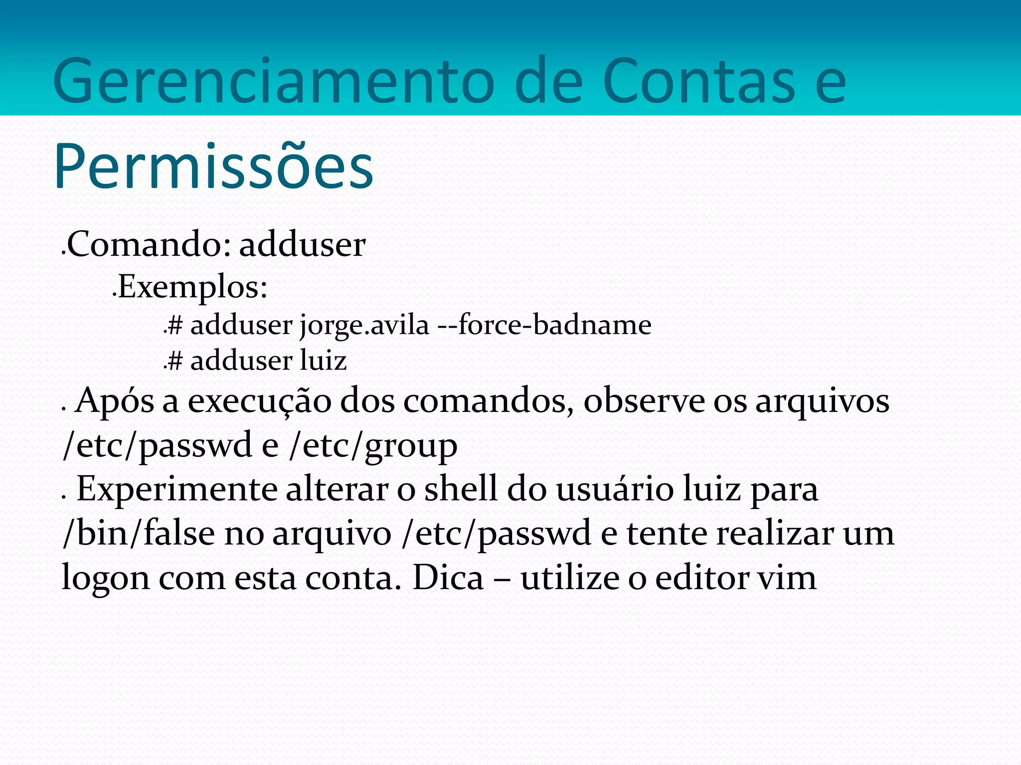 Gerenciamento de Contas e
Permissões
Comando: adduser
Exemplos:
# adduser jorge.avila --force-badname
# adduser luiz
 Após a execução dos comandos, observe os arquivos
/etc/passwd e /etc/group
 Experimente alterar o shell do usuário luiz para
/bin/false no arquivo /etc/passwd e tente realizar um
logon com esta conta. Dica – utilize o editor vim
 