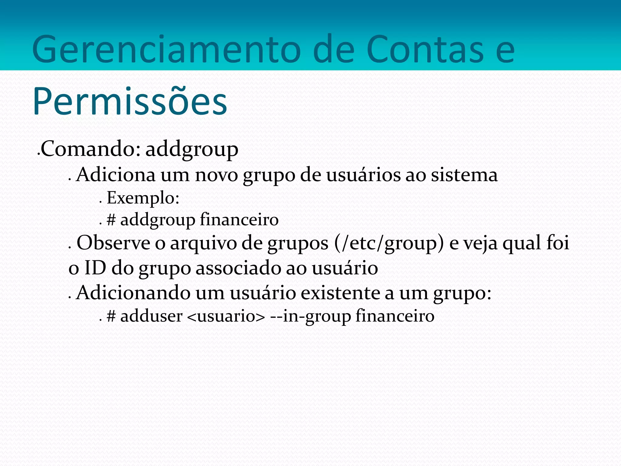 Gerenciamento de Contas e
Permissões
Comando: addgroup
 Adiciona um novo grupo de usuários ao sistema
 Exemplo:
 # addgroup financeiro
 Observe o arquivo de grupos (/etc/group) e veja qual foi
o ID do grupo associado ao usuário
 Adicionando um usuário existente a um grupo:
 # adduser <usuario> --in-group financeiro
 