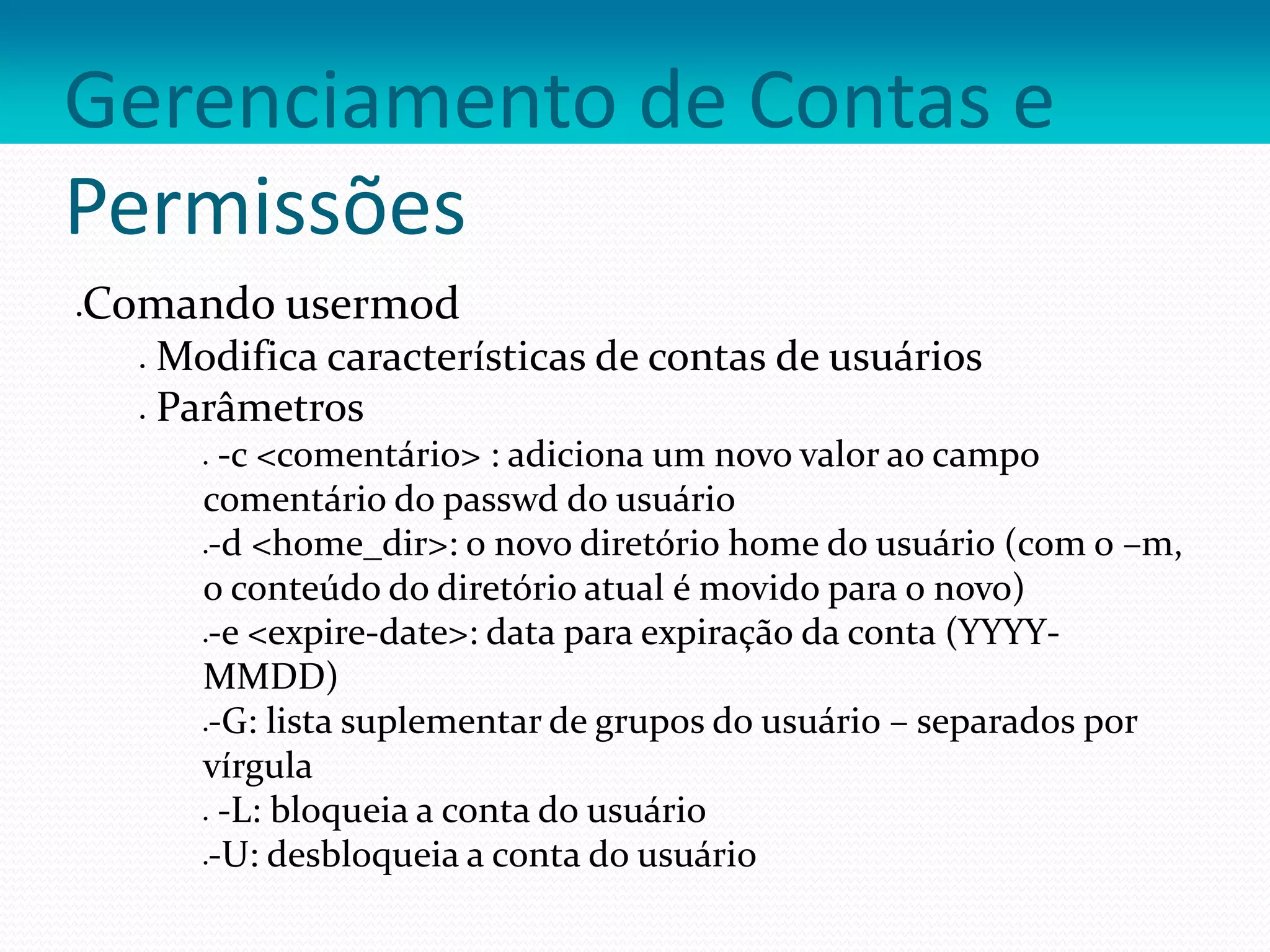 Gerenciamento de Contas e
Permissões
Comando usermod
 Modifica características de contas de usuários
 Parâmetros
 -c <comentário> : adiciona um novo valor ao campo
comentário do passwd do usuário
-d <home_dir>: o novo diretório home do usuário (com o –m,
o conteúdo do diretório atual é movido para o novo)
-e <expire-date>: data para expiração da conta (YYYY-
MMDD)
-G: lista suplementar de grupos do usuário – separados por
vírgula
 -L: bloqueia a conta do usuário
-U: desbloqueia a conta do usuário
 