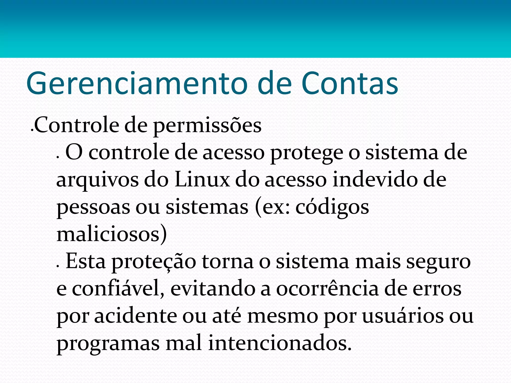 Gerenciamento de Contas
Controle de permissões
 O controle de acesso protege o sistema de
arquivos do Linux do acesso indevido de
pessoas ou sistemas (ex: códigos
maliciosos)
 Esta proteção torna o sistema mais seguro
e confiável, evitando a ocorrência de erros
por acidente ou até mesmo por usuários ou
programas mal intencionados.
 