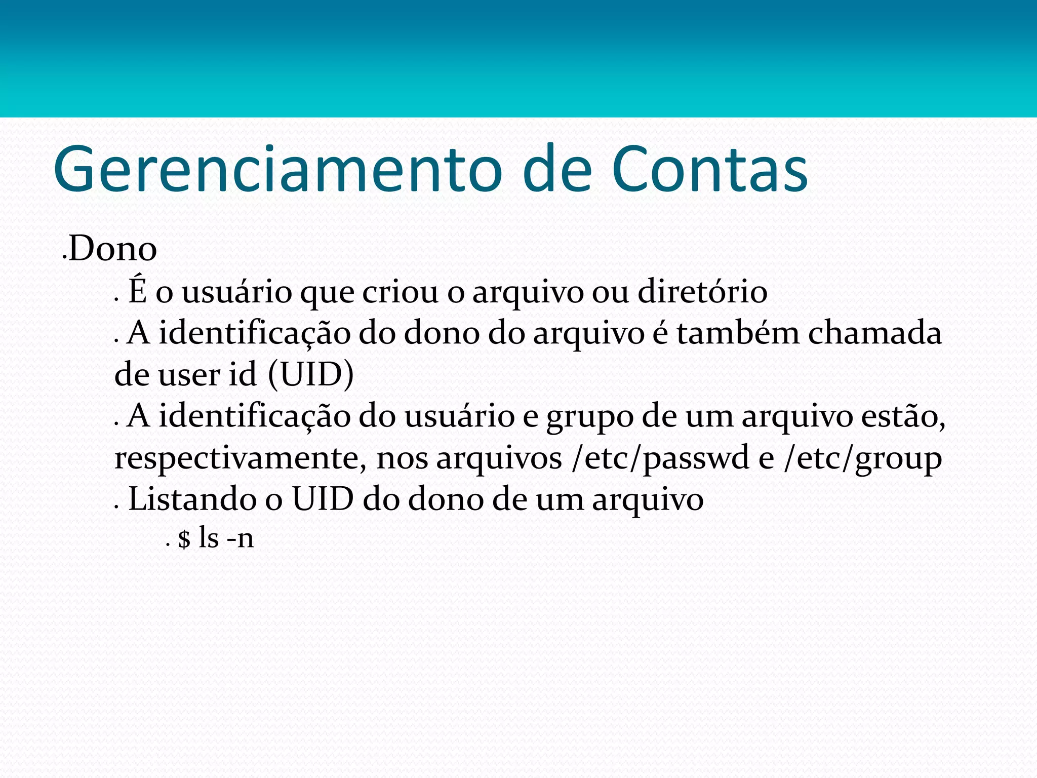 Gerenciamento de Contas
Dono
 É o usuário que criou o arquivo ou diretório
 A identificação do dono do arquivo é também chamada
de user id (UID)
 A identificação do usuário e grupo de um arquivo estão,
respectivamente, nos arquivos /etc/passwd e /etc/group
 Listando o UID do dono de um arquivo
 $ ls -n
 