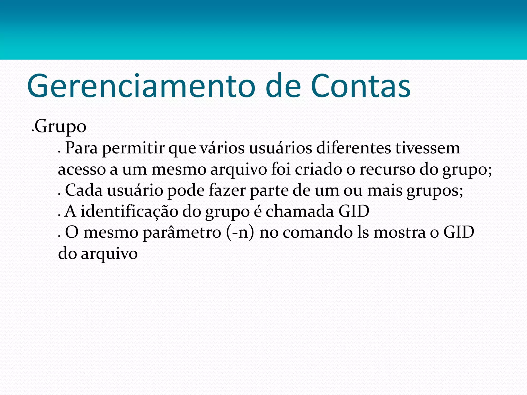Gerenciamento de Contas
Grupo
 Para permitir que vários usuários diferentes tivessem
acesso a um mesmo arquivo foi criado o recurso do grupo;
 Cada usuário pode fazer parte de um ou mais grupos;
 A identificação do grupo é chamada GID
 O mesmo parâmetro (-n) no comando ls mostra o GID
do arquivo
 