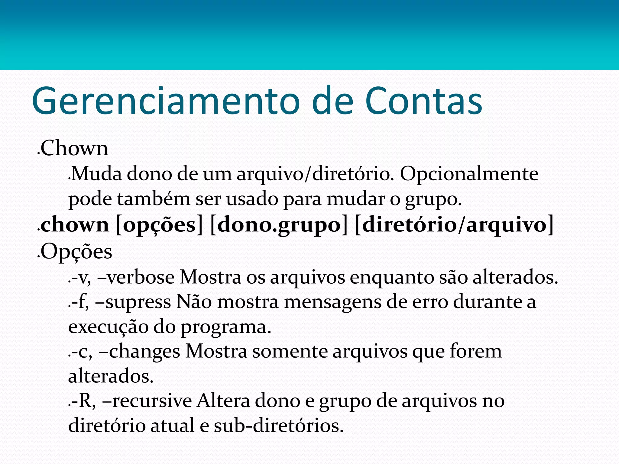 Gerenciamento de Contas
Chown
Muda dono de um arquivo/diretório. Opcionalmente
pode também ser usado para mudar o grupo.
chown [opções] [dono.grupo] [diretório/arquivo]
Opções
-v, –verbose Mostra os arquivos enquanto são alterados.
-f, –supress Não mostra mensagens de erro durante a
execução do programa.
-c, –changes Mostra somente arquivos que forem
alterados.
-R, –recursive Altera dono e grupo de arquivos no
diretório atual e sub-diretórios.
 