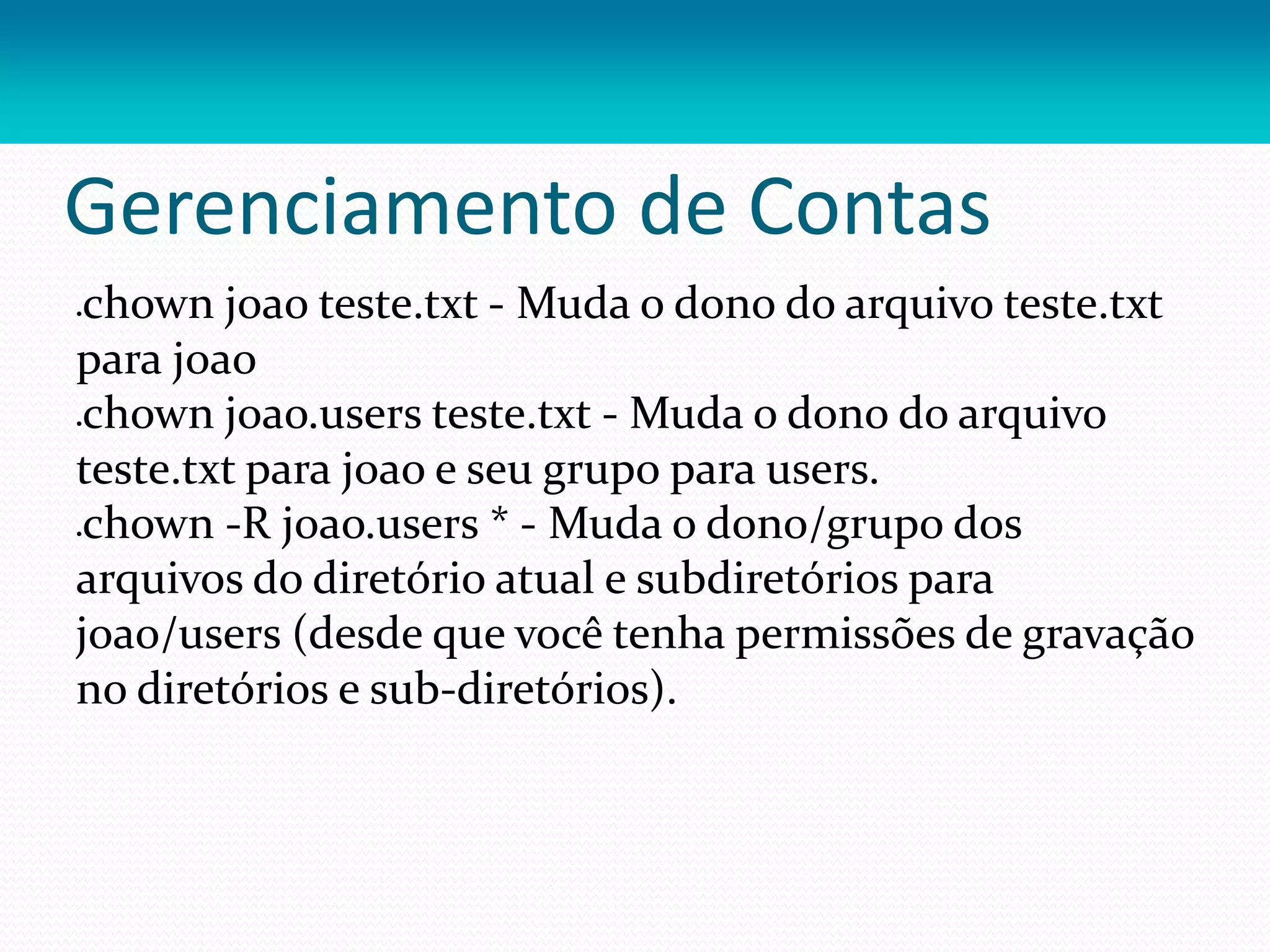 Gerenciamento de Contas
chown joao teste.txt - Muda o dono do arquivo teste.txt
para joao
chown joao.users teste.txt - Muda o dono do arquivo
teste.txt para joao e seu grupo para users.
chown -R joao.users * - Muda o dono/grupo dos
arquivos do diretório atual e subdiretórios para
joao/users (desde que você tenha permissões de gravação
no diretórios e sub-diretórios).
 