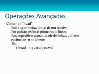 Operações Avançadas
Comando “head”
Exibe as primeiras linhas de um arquivo
Por padrão, exibe as primeiras 10 linhas
Para especificar a quantidade de linhas, utilize o
parâmetro –n <número>
 Ex:
$ head –n 5 /etc/passwd
 