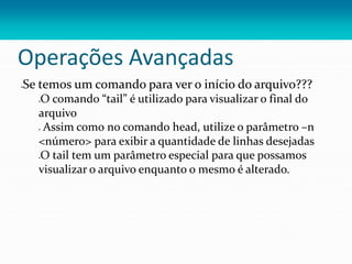 Operações Avançadas
Se temos um comando para ver o início do arquivo???
O comando “tail” é utilizado para visualizar o final do
arquivo
 Assim como no comando head, utilize o parâmetro –n
<número> para exibir a quantidade de linhas desejadas
O tail tem um parâmetro especial para que possamos
visualizar o arquivo enquanto o mesmo é alterado.
 