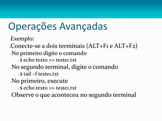 Operações Avançadas
Exemplo:
Conecte-se a dois terminais (ALT+F1 e ALT+F2)
 No primeiro digite o comando
 $ echo texto >> teste1.txt
 No segundo terminal, digite o comando
 $ tail –f teste1.txt
 No primeiro, execute
 $ echo texto >> teste1.txt
 Observe o que aconteceu no segundo terminal
 