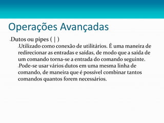 Operações Avançadas
Dutos ou pipes ( | )
Utilizado como conexão de utilitários. É uma maneira de
redirecionar as entradas e saídas, de modo que a saída de
um comando torna-se a entrada do comando seguinte.
Pode-se usar vários dutos em uma mesma linha de
comando, de maneira que é possível combinar tantos
comandos quantos forem necessários.
 