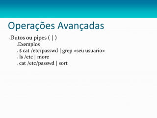 Operações Avançadas
Dutos ou pipes ( | )
Exemplos
 $ cat /etc/passwd | grep <seu usuario>
 ls /etc | more
 cat /etc/passwd | sort
 