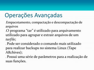 Operações Avançadas
Empacotamento, compactação e descompactação de
arquivos
O programa “tar” é utilizado para arquivamento
utilizado para agrupar e extrair arquivos de um
tarfile;
 Pode ser considerado o comando mais utilizado
para realizar backups no sistema Linux (Tape
ARchives);
 Possui uma série de parâmetros para a realização de
suas funções.
 