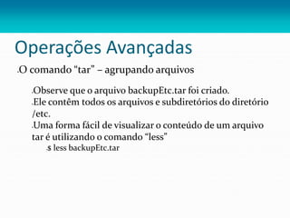 Operações Avançadas
O comando “tar” – agrupando arquivos
Observe que o arquivo backupEtc.tar foi criado.
Ele contêm todos os arquivos e subdiretórios do diretório
/etc.
Uma forma fácil de visualizar o conteúdo de um arquivo
tar é utilizando o comando “less”
$ less backupEtc.tar
 