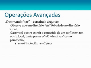 Operações Avançadas
O comando “tar” – extraindo arquivos
Observe que um diretório “etc” foi criado no diretório
atual.
Caso você queira extrair o conteúdo de um tarfile em um
outro local, basta passar o “–C <destino>” como
parâmetro:
$ tar –xvf backupEtc.tar –C /tmp
 