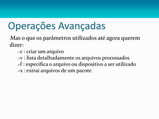 Operações Avançadas
Mas o que os parâmetros utilizados até agora querem
dizer:
-c : criar um arquivo
-v : lista detalhadamente os arquivos processados
-f : especifica o arquivo ou dispositivo a ser utilizado
-x : extrai arquivos de um pacote
 