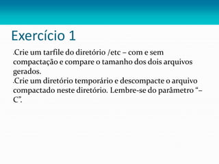 Exercício 1
Crie um tarfile do diretório /etc – com e sem
compactação e compare o tamanho dos dois arquivos
gerados.
Crie um diretório temporário e descompacte o arquivo
compactado neste diretório. Lembre-se do parâmetro “–
C”.
 