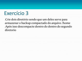 Exercício 3
Crie dois diretório sendo que um deles serve para
armazenar o backup compactado do arquivo /home
Após isso descompacte dentro do dentro do segundo
diretorio
 