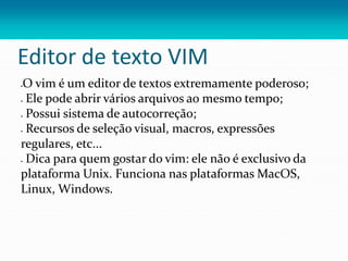 Editor de texto VIM
O vim é um editor de textos extremamente poderoso;
 Ele pode abrir vários arquivos ao mesmo tempo;
 Possui sistema de autocorreção;
 Recursos de seleção visual, macros, expressões
regulares, etc...
 Dica para quem gostar do vim: ele não é exclusivo da
plataforma Unix. Funciona nas plataformas MacOS,
Linux, Windows.
 