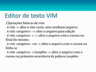 Editor de texto VIM
Operações básicas do vim
 $ vim -> abre o vim vazio, sem nenhum arquivo;
 $ vim <arquivo> –> abre o arquivo para edição
 $ vim <arquivo> + -> abre o arquivo com o cursos no
final do mesmo
 $ vim <arquivo> +10 -> abre o arquivo com o cursos na
linha 10
 $ vim <arquivo> +/iso9660 -> abre o arquivo com o
cursos na primeira ocorrência da palavra iso9660
 