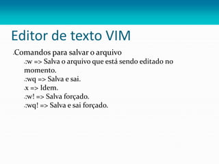 Editor de texto VIM
Comandos para salvar o arquivo
:w => Salva o arquivo que está sendo editado no
momento.
:wq => Salva e sai.
x => Idem.
:w! => Salva forçado.
:wq! => Salva e sai forçado.
 