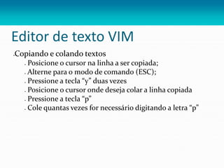 Editor de texto VIM
Copiando e colando textos
 Posicione o cursor na linha a ser copiada;
 Alterne para o modo de comando (ESC);
 Pressione a tecla “y” duas vezes
 Posicione o cursor onde deseja colar a linha copiada
 Pressione a tecla “p”
 Cole quantas vezes for necessário digitando a letra “p”
 