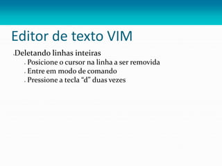 Editor de texto VIM
Deletando linhas inteiras
 Posicione o cursor na linha a ser removida
 Entre em modo de comando
 Pressione a tecla “d” duas vezes
 