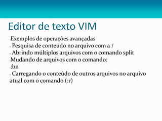 Editor de texto VIM
Exemplos de operações avançadas
 Pesquisa de conteúdo no arquivo com a /
 Abrindo múltiplos arquivos com o comando split
Mudando de arquivos com o comando:
:bn
 Carregando o conteúdo de outros arquivos no arquivo
atual com o comando (:r)
 