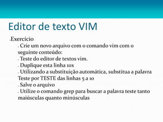 Editor de texto VIM
Exercício
 Crie um novo arquivo com o comando vim com o
seguinte conteúdo:
 Teste do editor de textos vim.
 Duplique esta linha 10x
 Utilizando a substituição automática, substitua a palavra
Teste por TESTE das linhas 5 a 10
 Salve o arquivo
 Utilize o comando grep para buscar a palavra teste tanto
maiúsculas quanto minúsculas
 