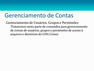 Gerenciamento de Contas
Gerenciamento de Usuários, Grupos e Permissões
Trataremos nesta parte de comandos para gerenciamento
de contas de usuários, grupos e permissões de acesso à
arquivos e diretórios do GNU/Linux
 