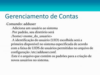 Gerenciamento de Contas
Comando: adduser
 Adiciona um usuário ao sistema
 Por padrão, seu diretório será
/home/<nome_do_usuario>
 A identificação do usuário (UID) escolhida será a
primeira disponível no sistema especificada de acordo
com a faixa de UIDS de usuários permitidas no arquivo de
configuração /etc/adduser.conf.
Este é o arquivo que contém os padrões para a criação de
novos usuários no sistema.
 