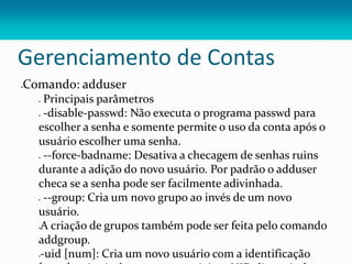 Gerenciamento de Contas
Comando: adduser
 Principais parâmetros
 -disable-passwd: Não executa o programa passwd para
escolher a senha e somente permite o uso da conta após o
usuário escolher uma senha.
 --force-badname: Desativa a checagem de senhas ruins
durante a adição do novo usuário. Por padrão o adduser
checa se a senha pode ser facilmente adivinhada.
 --group: Cria um novo grupo ao invés de um novo
usuário.
A criação de grupos também pode ser feita pelo comando
addgroup.
-uid [num]: Cria um novo usuário com a identificação
 