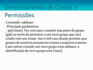 Gerenciamento de Contas e
Permissões
Comando: adduser
 Principais parâmetros
 -gid [num]: Faz com que o usuário seja parte do grupo
[gid] ao invés de pertencer a um novo grupo que será
criado com seu nome. Isto é útil caso deseje permitir que
grupos de usuários possam ter acesso a arquivos comuns.
Caso estiver criando um novo grupo com adduser, a
identificação do novo grupo será [num].
 