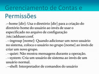 Gerenciamento de Contas e
Permissões
--home [dir]: Usa o diretório [dir] para a criação do
diretório home do usuário ao invés de usar o
especificado no arquivo de configuração
/etc/adduser.conf.
 --ingroup [nome]: Quando adicionar um novo usuário
no sistema, coloca o usuário no grupo [nome] ao invés de
criar um novo grupo.
 --quiet: Não mostra mensagens durante a operação.
 --system: Cria um usuário de sistema ao invés de um
usuário normal.
 --shell: Interpretador de comandos do usuário
 