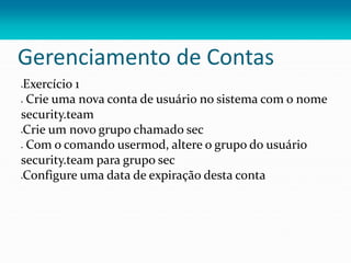 Gerenciamento de Contas
Exercício 1
 Crie uma nova conta de usuário no sistema com o nome
security.team
Crie um novo grupo chamado sec
 Com o comando usermod, altere o grupo do usuário
security.team para grupo sec
Configure uma data de expiração desta conta
 
