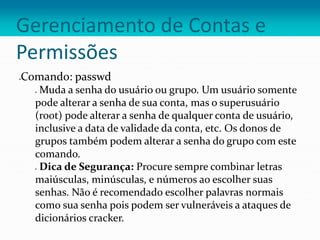 Gerenciamento de Contas e
Permissões
Comando: passwd
 Muda a senha do usuário ou grupo. Um usuário somente
pode alterar a senha de sua conta, mas o superusuário
(root) pode alterar a senha de qualquer conta de usuário,
inclusive a data de validade da conta, etc. Os donos de
grupos também podem alterar a senha do grupo com este
comando.
 Dica de Segurança: Procure sempre combinar letras
maiúsculas, minúsculas, e números ao escolher suas
senhas. Não é recomendado escolher palavras normais
como sua senha pois podem ser vulneráveis a ataques de
dicionários cracker.
 
