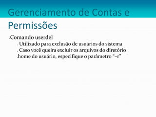 Gerenciamento de Contas e
Permissões
Comando userdel
 Utilizado para exclusão de usuários do sistema
 Caso você queira excluir os arquivos do diretório
home do usuário, especifique o parâmetro “–r”
 
