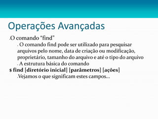 Operações Avançadas
O comando “find”
 O comando find pode ser utilizado para pesquisar
arquivos pelo nome, data de criação ou modificação,
proprietário, tamanho do arquivo e até o tipo do arquivo
 A estrutura básica do comando
$ find [diretório inicial] [parâmetros] [ações]
Vejamos o que significam estes campos...
 