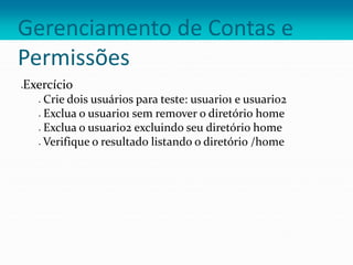 Gerenciamento de Contas e
Permissões
Exercício
 Crie dois usuários para teste: usuario1 e usuario2
 Exclua o usuario1 sem remover o diretório home
 Exclua o usuario2 excluindo seu diretório home
 Verifique o resultado listando o diretório /home
 