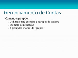 Gerenciamento de Contas
Comando groupdel
 Utilizado para exclusão de grupos do sistema
 Exemplo de utilização
 # groupdel <nome_do_grupo>
 