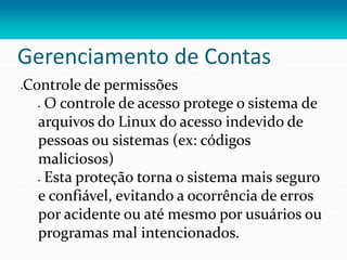 Gerenciamento de Contas
Controle de permissões
 O controle de acesso protege o sistema de
arquivos do Linux do acesso indevido de
pessoas ou sistemas (ex: códigos
maliciosos)
 Esta proteção torna o sistema mais seguro
e confiável, evitando a ocorrência de erros
por acidente ou até mesmo por usuários ou
programas mal intencionados.
 