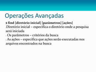 Operações Avançadas
$ find [diretório inicial] [parâmetros] [ações]
Diretório inicial – especifica o diretório onde a pesquisa
será iniciada
 Os parâmetros – critérios da busca
 As ações – especifica que ações serão executadas nos
arquivos encontrados na busca
 